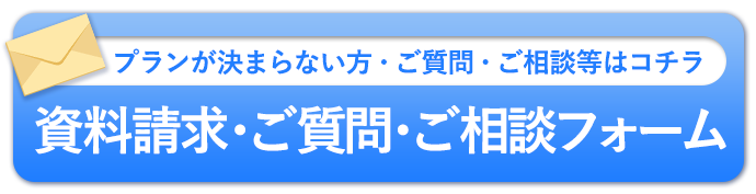 プランが決まらない方・ご質問・ご相談等はコチラ「資料請求・ご質問・ご相談フォーム」
