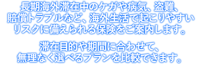 長期海外滞在中のケガや病気、盗難、賠償トラブルなど、海外生活で起こりやすいリスクに備えられる保険をご案内します。　滞在目的や期間に合わせて、無理なく選べるプランを比較できます。